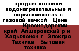 продаю колонки водонагревательные и опрыскиватель с газовой печкой › Цена ­ 5 000 - Краснодарский край, Апшеронский р-н, Хадыженск г. Электро-Техника » Бытовая техника   